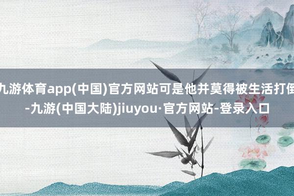 九游体育app(中国)官方网站可是他并莫得被生活打倒-九游(中国大陆)jiuyou·官方网站-登录入口