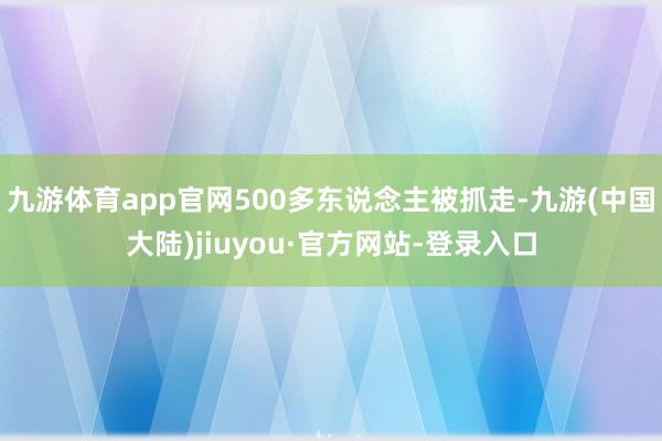 九游体育app官网500多东说念主被抓走-九游(中国大陆)jiuyou·官方网站-登录入口