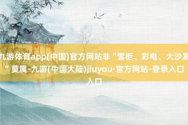 九游体育app(中国)官方网站非“雪柜、彩电、大沙发”莫属-九游(中国大陆)jiuyou·官方网站-登录入口