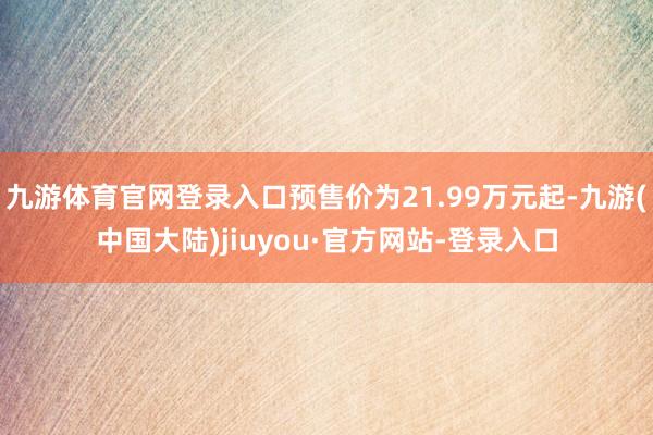 九游体育官网登录入口预售价为21.99万元起-九游(中国大陆)jiuyou·官方网站-登录入口