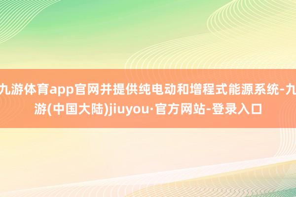 九游体育app官网并提供纯电动和增程式能源系统-九游(中国大陆)jiuyou·官方网站-登录入口