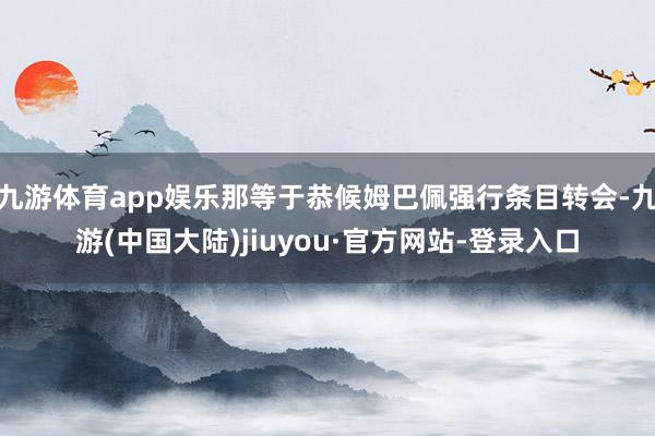 九游体育app娱乐那等于恭候姆巴佩强行条目转会-九游(中国大陆)jiuyou·官方网站-登录入口