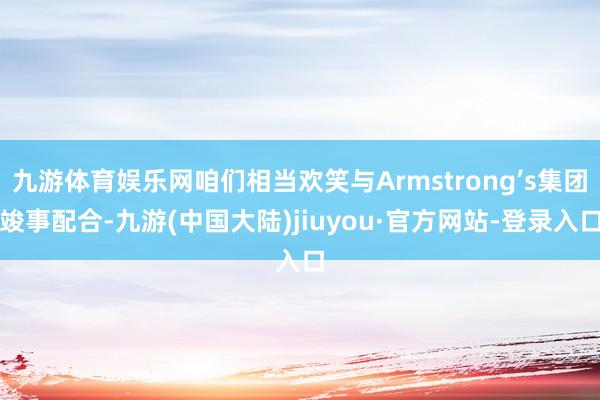 九游体育娱乐网咱们相当欢笑与Armstrong’s集团竣事配合-九游(中国大陆)jiuyou·官方网站-登录入口