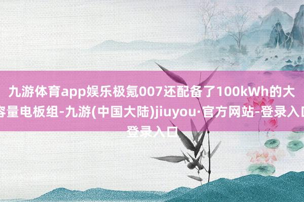 九游体育app娱乐极氪007还配备了100kWh的大容量电板组-九游(中国大陆)jiuyou·官方网站-登录入口