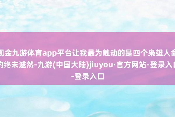 现金九游体育app平台让我最为触动的是四个枭雄人命的终末遽然-九游(中国大陆)jiuyou·官方网站-登录入口