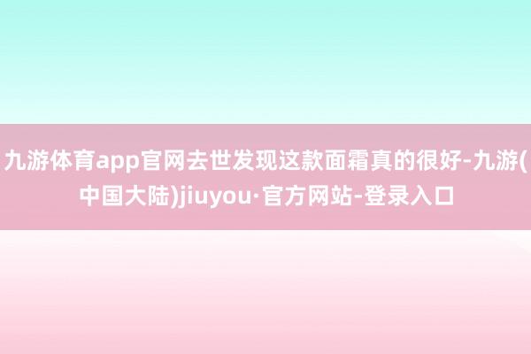 九游体育app官网去世发现这款面霜真的很好-九游(中国大陆)jiuyou·官方网站-登录入口