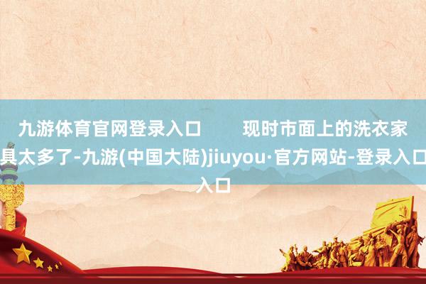 九游体育官网登录入口        现时市面上的洗衣家具太多了-九游(中国大陆)jiuyou·官方网站-登录入口