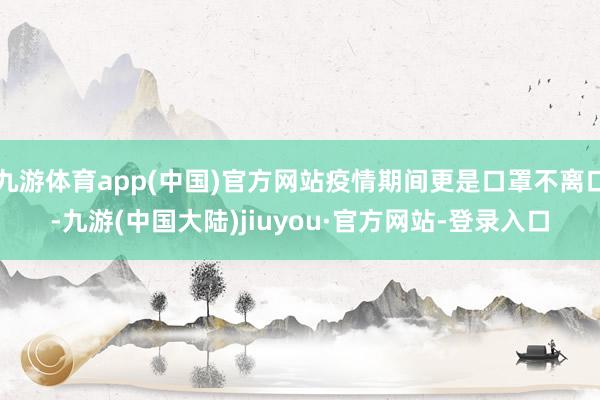 九游体育app(中国)官方网站疫情期间更是口罩不离口-九游(中国大陆)jiuyou·官方网站-登录入口