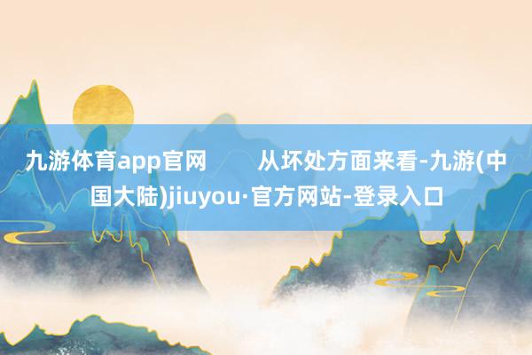 九游体育app官网        从坏处方面来看-九游(中国大陆)jiuyou·官方网站-登录入口