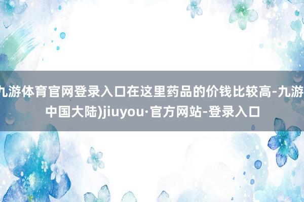 九游体育官网登录入口在这里药品的价钱比较高-九游(中国大陆)jiuyou·官方网站-登录入口