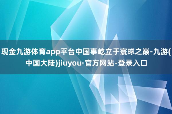 现金九游体育app平台中国事屹立于寰球之巅-九游(中国大陆)jiuyou·官方网站-登录入口