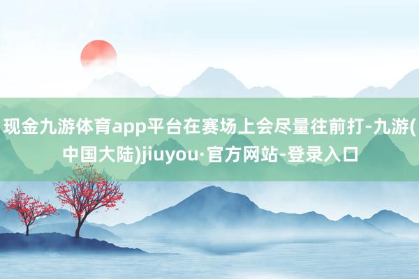 现金九游体育app平台在赛场上会尽量往前打-九游(中国大陆)jiuyou·官方网站-登录入口