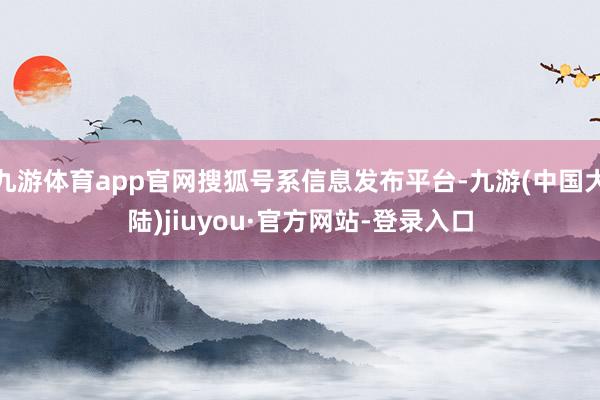 九游体育app官网搜狐号系信息发布平台-九游(中国大陆)jiuyou·官方网站-登录入口