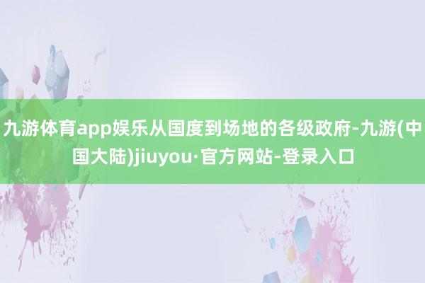 九游体育app娱乐从国度到场地的各级政府-九游(中国大陆)jiuyou·官方网站-登录入口