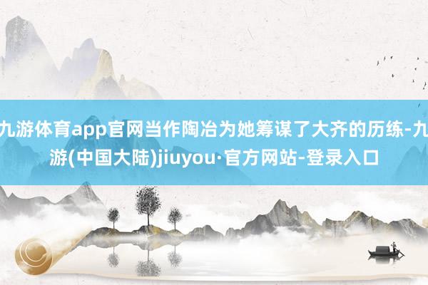 九游体育app官网当作陶冶为她筹谋了大齐的历练-九游(中国大陆)jiuyou·官方网站-登录入口