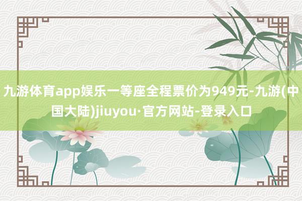 九游体育app娱乐一等座全程票价为949元-九游(中国大陆)jiuyou·官方网站-登录入口