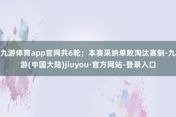 九游体育app官网共6轮；本赛采纳单败淘汰赛制-九游(中国大陆)jiuyou·官方网站-登录入口