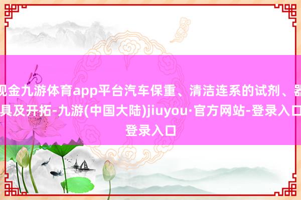 现金九游体育app平台汽车保重、清洁连系的试剂、器具及开拓-九游(中国大陆)jiuyou·官方网站-登录入口