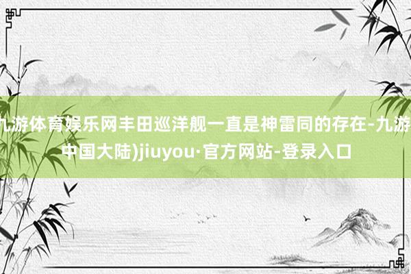 九游体育娱乐网丰田巡洋舰一直是神雷同的存在-九游(中国大陆)jiuyou·官方网站-登录入口