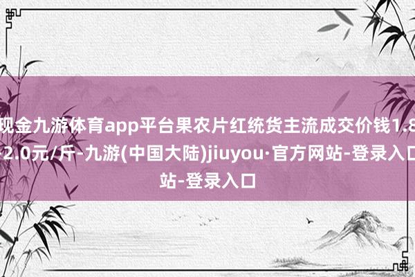 现金九游体育app平台果农片红统货主流成交价钱1.8-2.0元/斤-九游(中国大陆)jiuyou·官方网站-登录入口