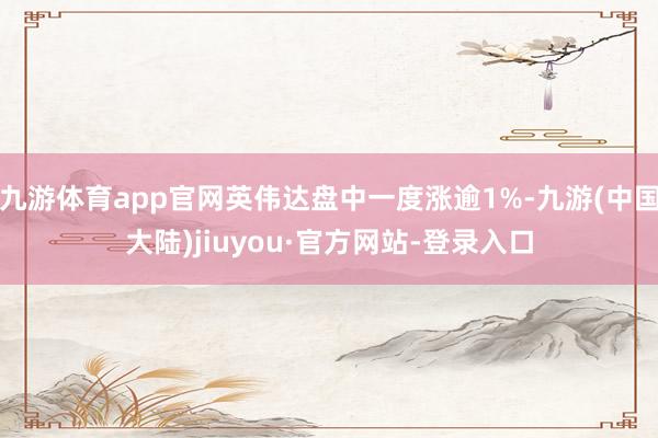 九游体育app官网英伟达盘中一度涨逾1%-九游(中国大陆)jiuyou·官方网站-登录入口