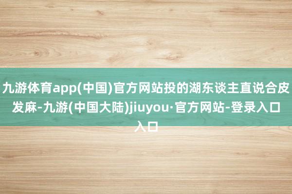 九游体育app(中国)官方网站投的湖东谈主直说合皮发麻-九游(中国大陆)jiuyou·官方网站-登录入口