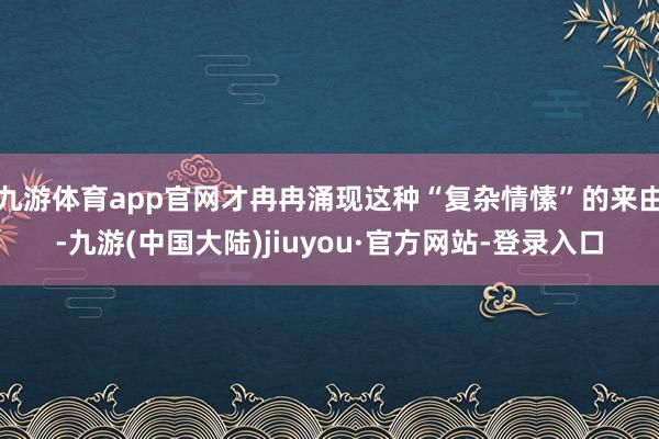 九游体育app官网才冉冉涌现这种“复杂情愫”的来由-九游(中国大陆)jiuyou·官方网站-登录入口