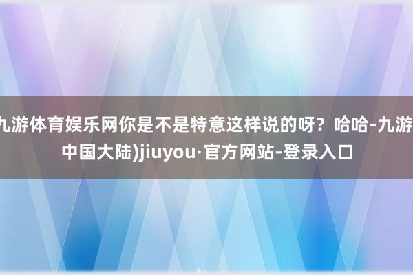 九游体育娱乐网你是不是特意这样说的呀？哈哈-九游(中国大陆)jiuyou·官方网站-登录入口