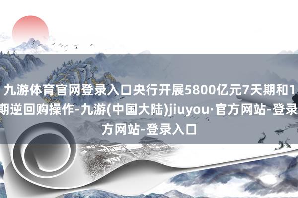 九游体育官网登录入口央行开展5800亿元7天期和14天期逆回购操作-九游(中国大陆)jiuyou·官方网站-登录入口