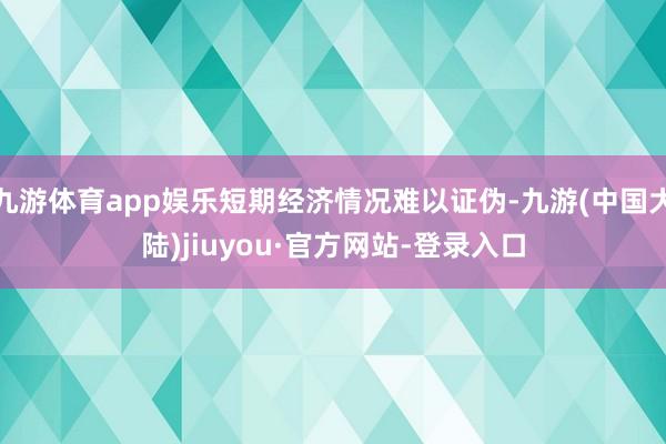 九游体育app娱乐短期经济情况难以证伪-九游(中国大陆)jiuyou·官方网站-登录入口