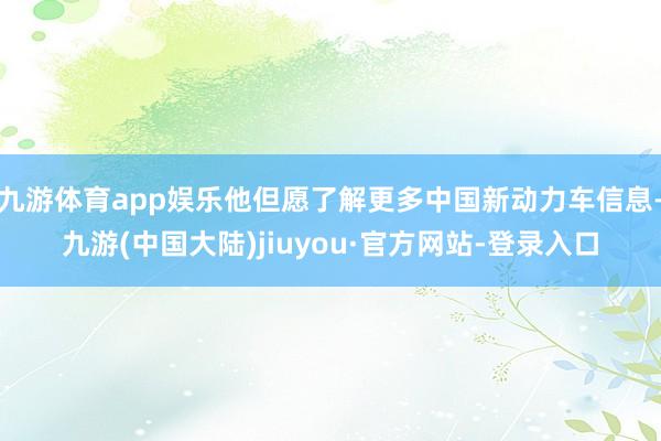 九游体育app娱乐他但愿了解更多中国新动力车信息-九游(中国大陆)jiuyou·官方网站-登录入口