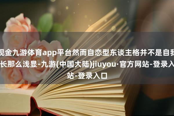 现金九游体育app平台然而自恋型东谈主格并不是自我延长那么浅显-九游(中国大陆)jiuyou·官方网站-登录入口