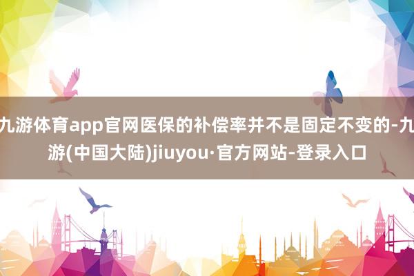 九游体育app官网医保的补偿率并不是固定不变的-九游(中国大陆)jiuyou·官方网站-登录入口