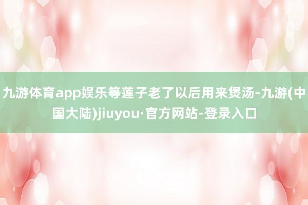 九游体育app娱乐等莲子老了以后用来煲汤-九游(中国大陆)jiuyou·官方网站-登录入口