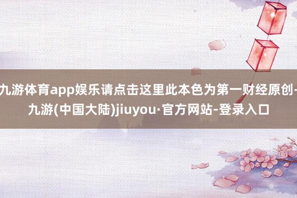 九游体育app娱乐请点击这里此本色为第一财经原创-九游(中国大陆)jiuyou·官方网站-登录入口