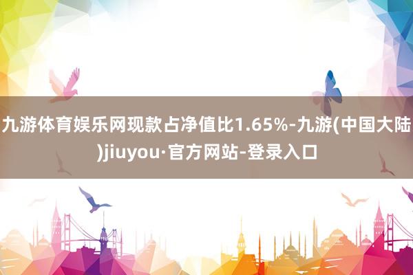 九游体育娱乐网现款占净值比1.65%-九游(中国大陆)jiuyou·官方网站-登录入口