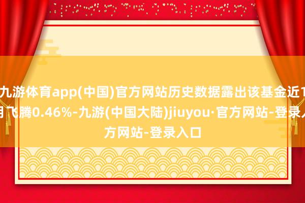 九游体育app(中国)官方网站历史数据露出该基金近1个月飞腾0.46%-九游(中国大陆)jiuyou·官方网站-登录入口