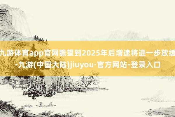 九游体育app官网瞻望到2025年后增速将进一步放缓-九游(中国大陆)jiuyou·官方网站-登录入口