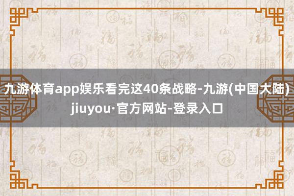 九游体育app娱乐　　看完这40条战略-九游(中国大陆)jiuyou·官方网站-登录入口