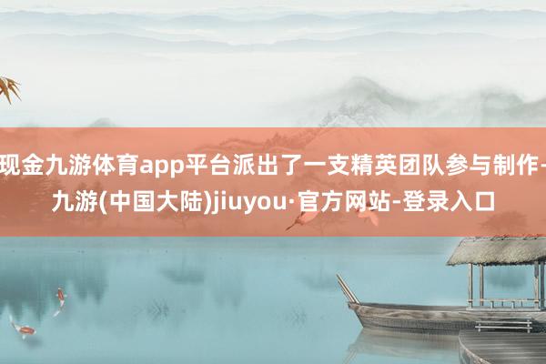 现金九游体育app平台派出了一支精英团队参与制作-九游(中国大陆)jiuyou·官方网站-登录入口