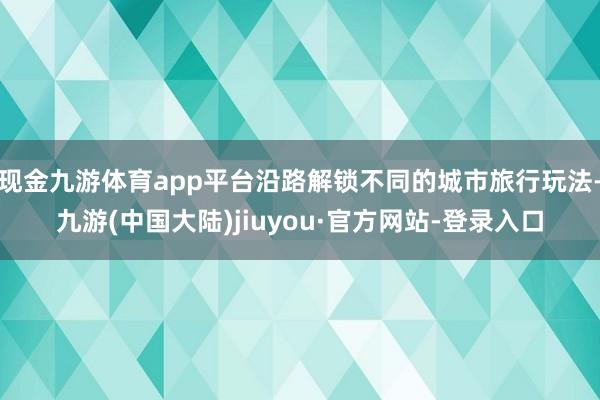 现金九游体育app平台沿路解锁不同的城市旅行玩法-九游(中国大陆)jiuyou·官方网站-登录入口