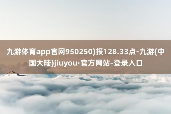 九游体育app官网950250)报128.33点-九游(中国大陆)jiuyou·官方网站-登录入口