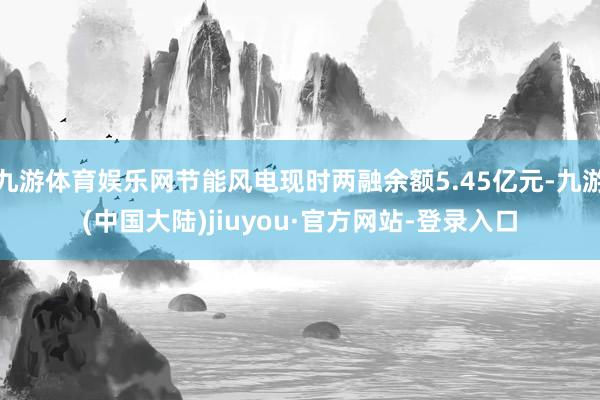 九游体育娱乐网节能风电现时两融余额5.45亿元-九游(中国大陆)jiuyou·官方网站-登录入口