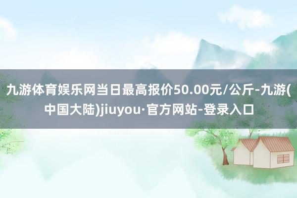 九游体育娱乐网当日最高报价50.00元/公斤-九游(中国大陆)jiuyou·官方网站-登录入口