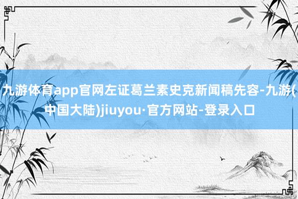 九游体育app官网左证葛兰素史克新闻稿先容-九游(中国大陆)jiuyou·官方网站-登录入口