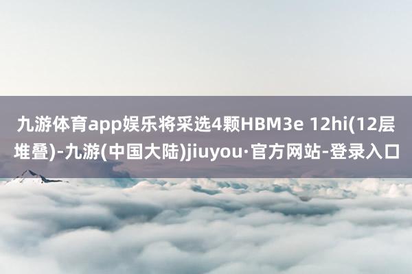 九游体育app娱乐将采选4颗HBM3e 12hi(12层堆叠)-九游(中国大陆)jiuyou·官方网站-登录入口