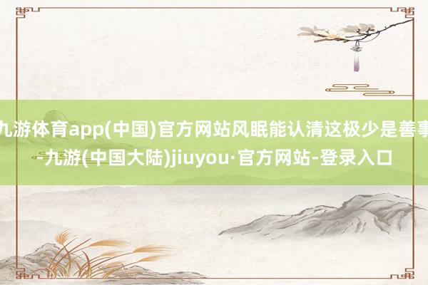 九游体育app(中国)官方网站风眠能认清这极少是善事-九游(中国大陆)jiuyou·官方网站-登录入口