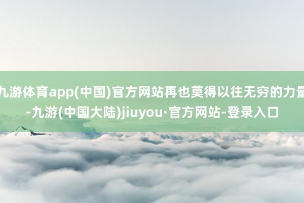 九游体育app(中国)官方网站再也莫得以往无穷的力量-九游(中国大陆)jiuyou·官方网站-登录入口