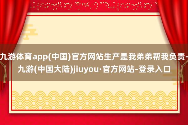 九游体育app(中国)官方网站生产是我弟弟帮我负责-九游(中国大陆)jiuyou·官方网站-登录入口