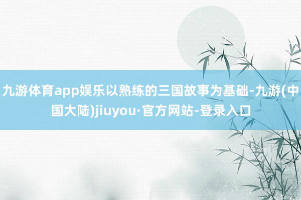 九游体育app娱乐以熟练的三国故事为基础-九游(中国大陆)jiuyou·官方网站-登录入口